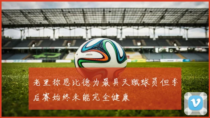 老里称恩比德为最具天赋球员但季后赛始终未能完全健康