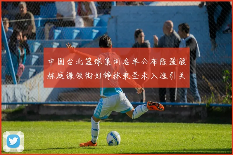 中国台北篮球集训名单公布陈盈骏林庭谦领衔刘铮林秉圣未入选引关注