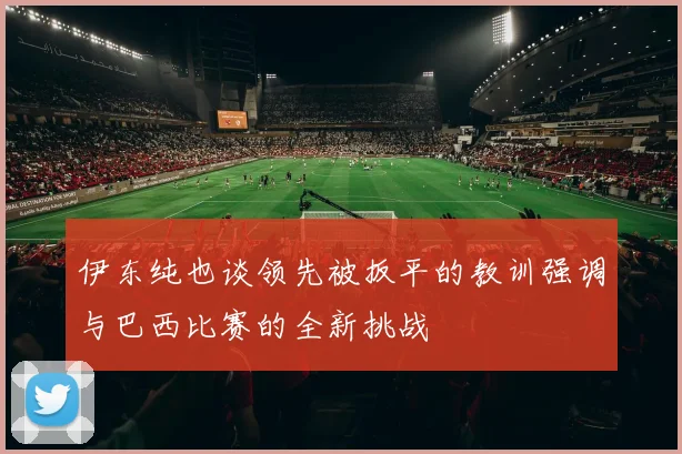 伊东纯也谈领先被扳平的教训强调与巴西比赛的全新挑战