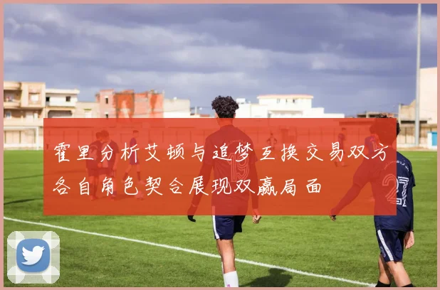 霍里分析艾顿与追梦互换交易双方各自角色契合展现双赢局面