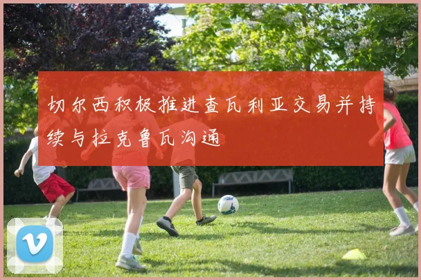 切尔西积极推进查瓦利亚交易并持续与拉克鲁瓦沟通