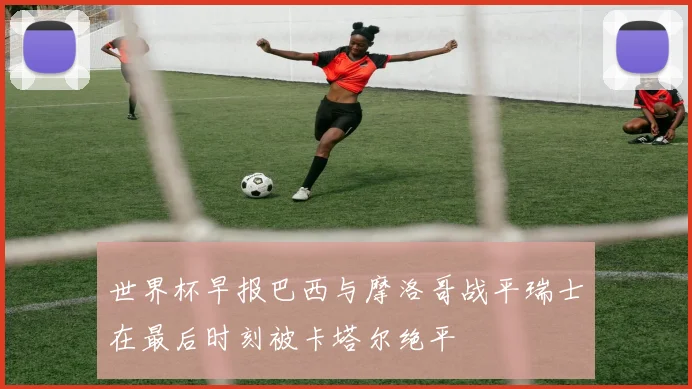 世界杯早报巴西与摩洛哥战平瑞士在最后时刻被卡塔尔绝平