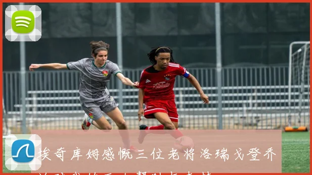 埃奇库姆感慨三位老将洛瑞戈登乔治对我的巨大帮助与支持