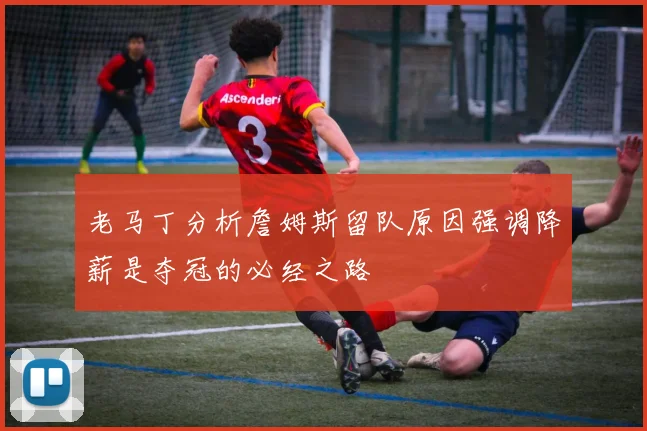老马丁分析詹姆斯留队原因强调降薪是夺冠的必经之路