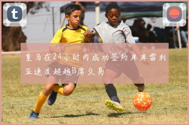 皇马在24小时内成功签约库库雷利亚速度超越B席交易