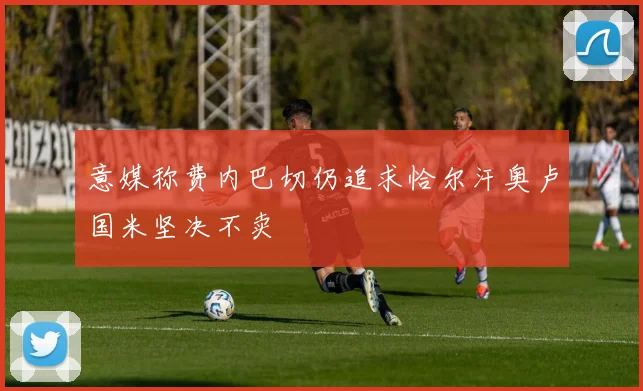 意媒称费内巴切仍追求恰尔汗奥卢国米坚决不卖