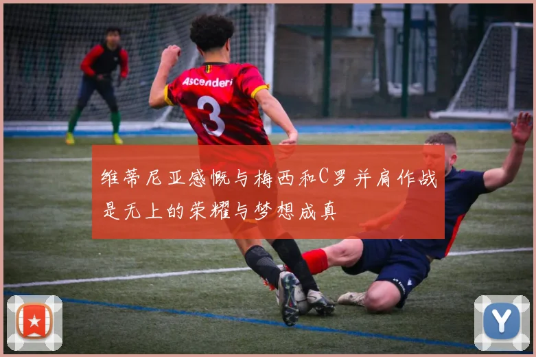 维蒂尼亚感慨与梅西和C罗并肩作战是无上的荣耀与梦想成真