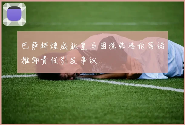 巴萨辉煌成就皇马困境弗洛伦蒂诺推卸责任引发争议