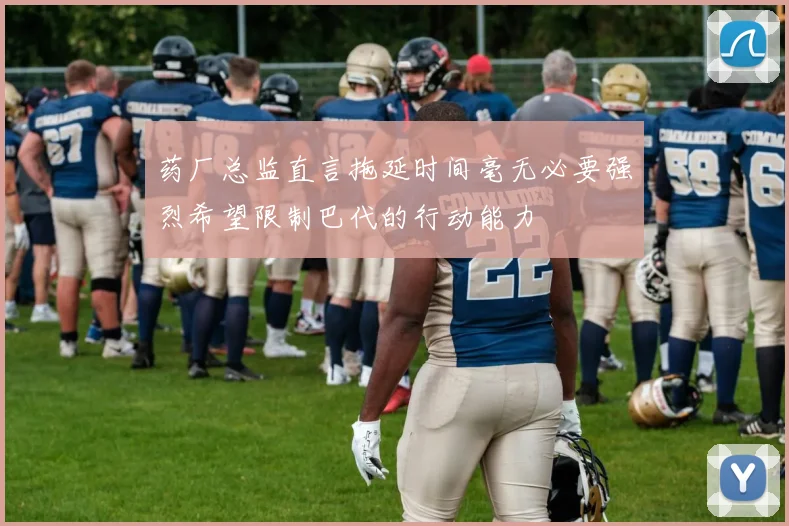 药厂总监直言拖延时间毫无必要强烈希望限制巴代的行动能力