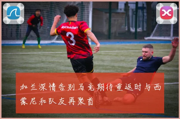 加兰深情告别马竞期待重返时与西蒙尼和队友再聚首