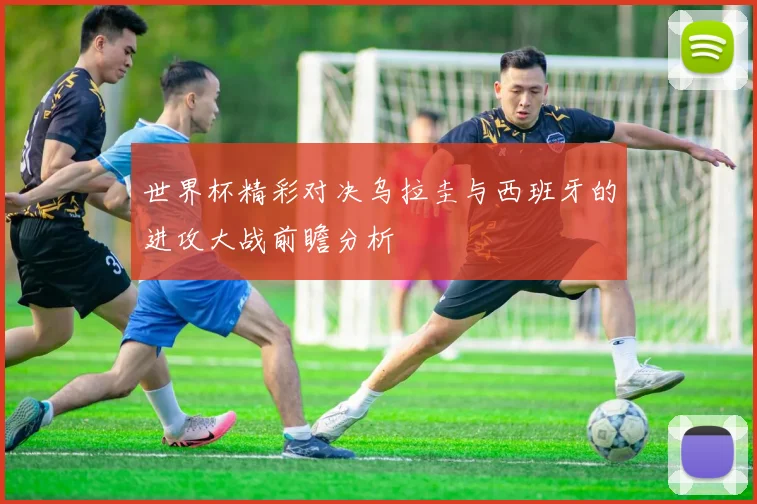 世界杯精彩对决乌拉圭与西班牙的进攻大战前瞻分析