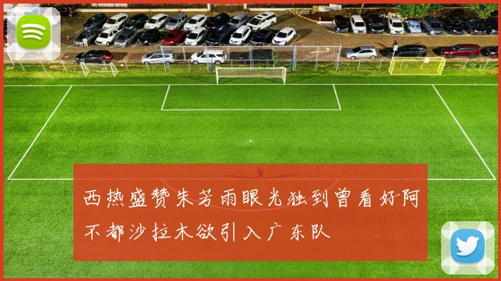 西热盛赞朱芳雨眼光独到曾看好阿不都沙拉木欲引入广东队