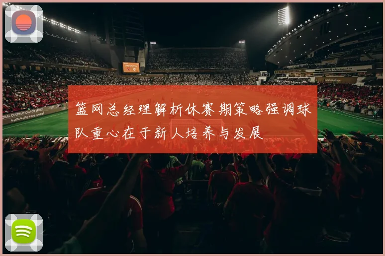 篮网总经理解析休赛期策略强调球队重心在于新人培养与发展