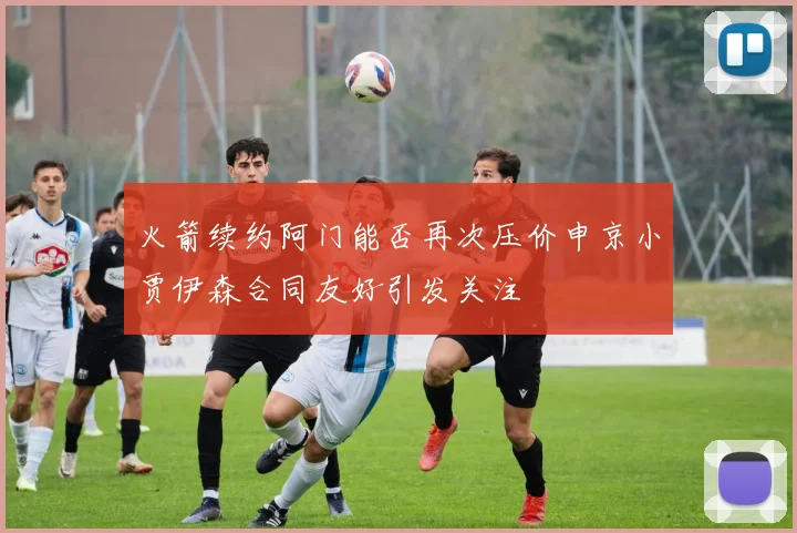 火箭续约阿门能否再次压价申京小贾伊森合同友好引发关注