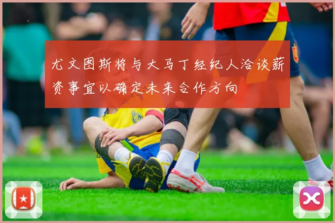 尤文图斯将与大马丁经纪人洽谈薪资事宜以确定未来合作方向