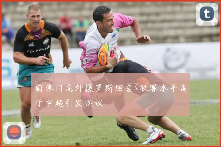 前津门虎外援罗斯坦言K联赛水平高于中超引发热议