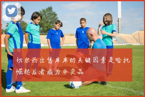 切尔西出售库库的关键因素是哈托崛起后者成为非卖品