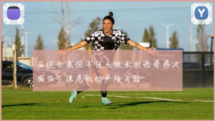 亚运会表现不佳或致米利西奇再次面临下课危机的严峻考验