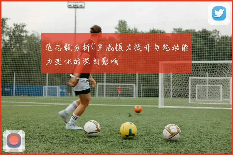 范志毅分析C罗威慑力提升与跑动能力变化的深刻影响