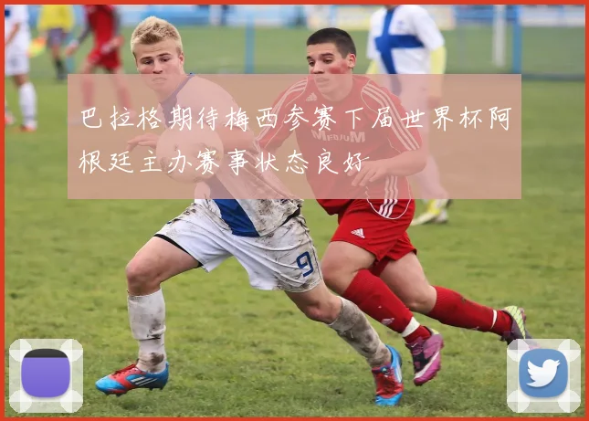 巴拉格期待梅西参赛下届世界杯阿根廷主办赛事状态良好