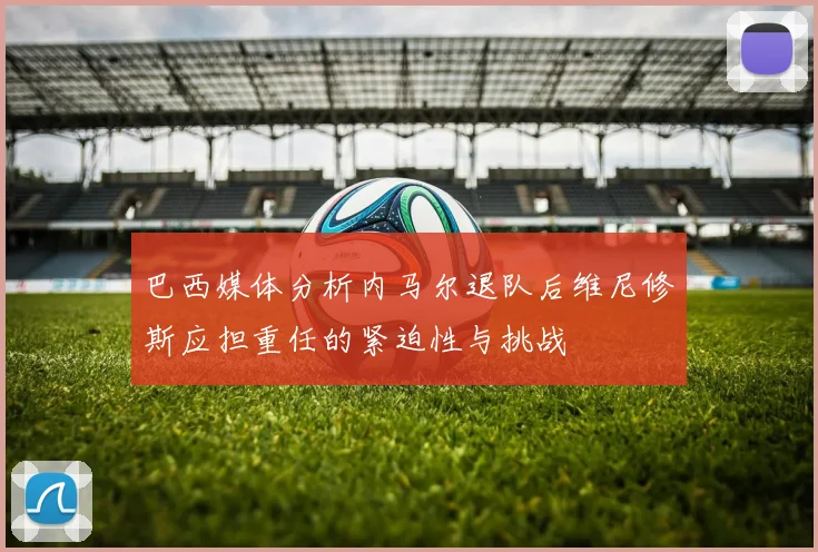 巴西媒体分析内马尔退队后维尼修斯应担重任的紧迫性与挑战