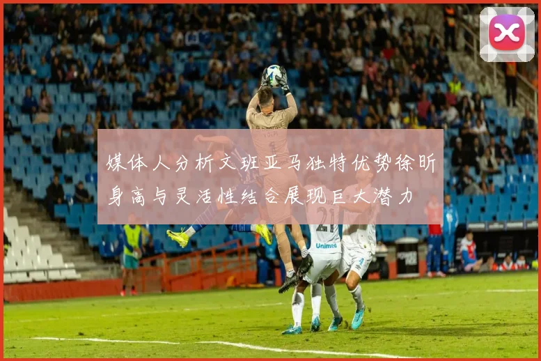 媒体人分析文班亚马独特优势徐昕身高与灵活性结合展现巨大潜力